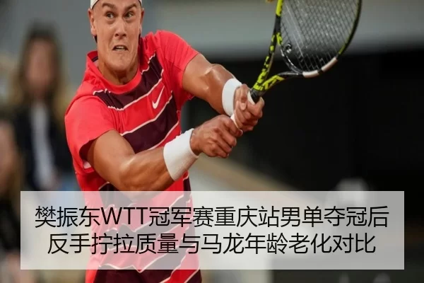 樊振东WTT冠军赛重庆站男单夺冠后反手拧拉质量与马龙年龄老化对比